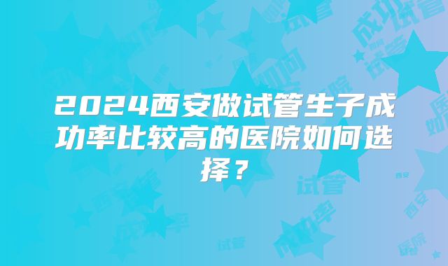 2024西安做试管生子成功率比较高的医院如何选择？