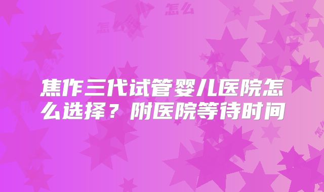 焦作三代试管婴儿医院怎么选择？附医院等待时间
