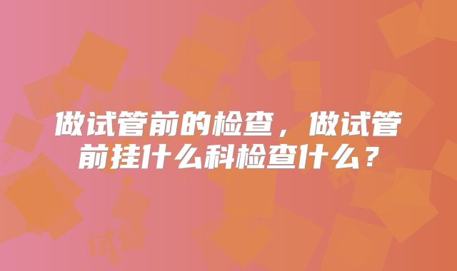 做试管前的检查，做试管前挂什么科检查什么？