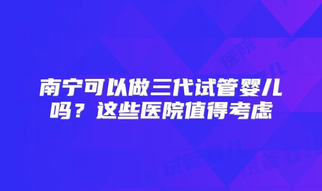 南宁可以做三代试管婴儿吗?这些医院值得考虑