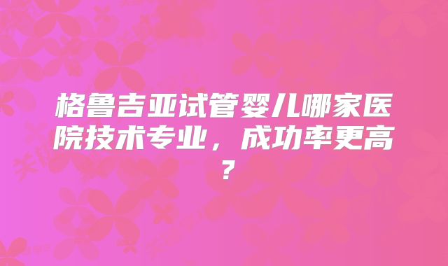 格鲁吉亚试管婴儿哪家医院技术专业，成功率更高？