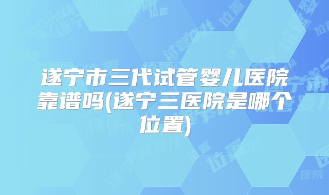 遂宁市三代试管婴儿医院靠谱吗(遂宁三医院是哪个位置)