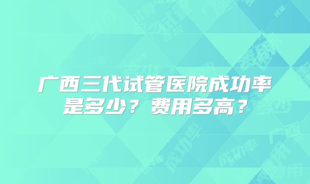 广西三代试管医院成功率是多少？费用多高？