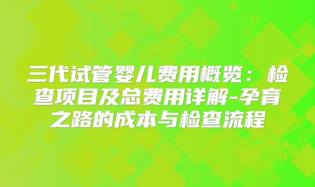 三代试管婴儿费用概览：检查项目及总费用详解-孕育之路的成本与检查流程