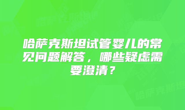 哈萨克斯坦试管婴儿的常见问题解答，哪些疑虑需要澄清？