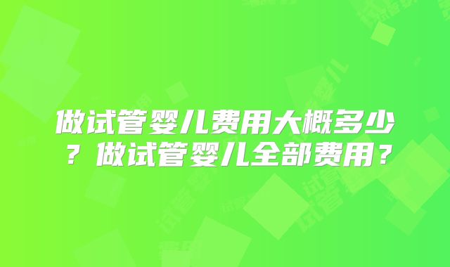 做试管婴儿费用大概多少？做试管婴儿全部费用？
