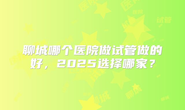 聊城哪个医院做试管做的好，2025选择哪家？