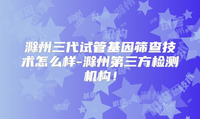 滁州三代试管基因筛查技术怎么样-滁州第三方检测机构!