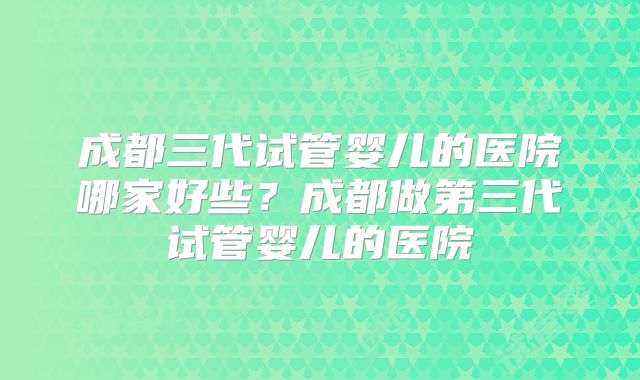 成都三代试管婴儿的医院哪家好些？成都做第三代试管婴儿的医院