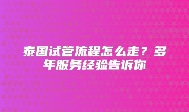 泰国试管流程怎么走？多年服务经验告诉你