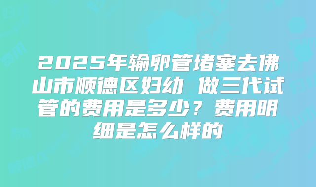 2025年输卵管堵塞去佛山市顺德区妇幼 做三代试管的费用是多少？费用明细是怎么样的