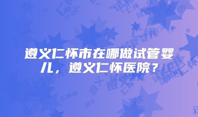 遵义仁怀市在哪做试管婴儿，遵义仁怀医院？