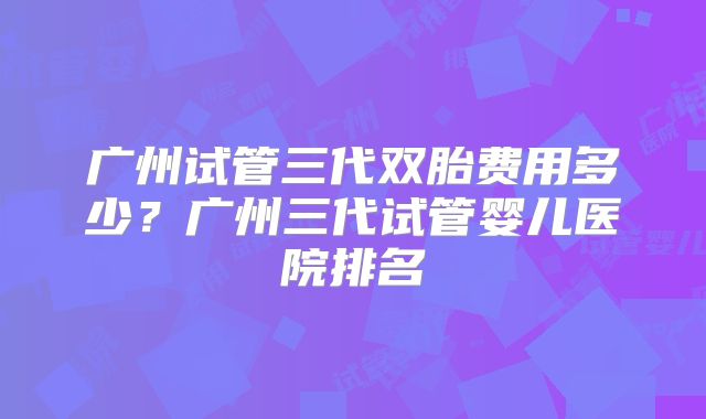 广州试管三代双胎费用多少?广州三代试管婴儿医院排名