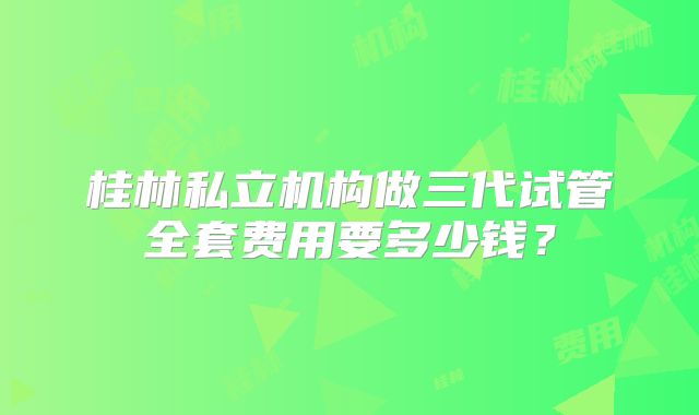 桂林私立机构做三代试管全套费用要多少钱？