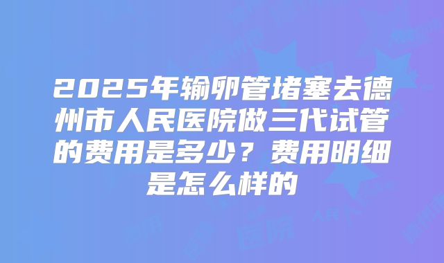 2025年输卵管堵塞去德州市人民医院做三代试管的费用是多少?费用明细是怎么样的