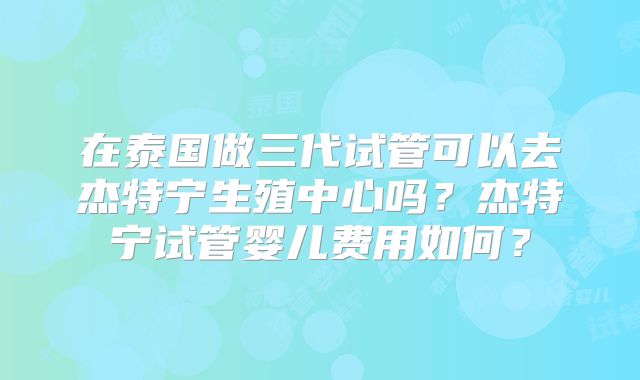在泰国做三代试管可以去杰特宁生殖中心吗？杰特宁试管婴儿费用如何？