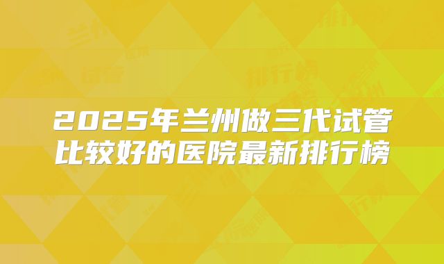 2025年兰州做三代试管比较好的医院最新排行榜