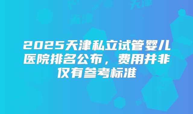 2025天津私立试管婴儿医院排名公布，费用并非仅有参考标准