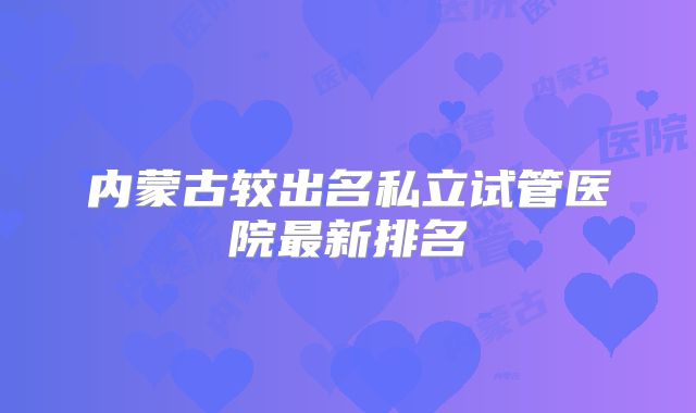 内蒙古较出名私立试管医院最新排名