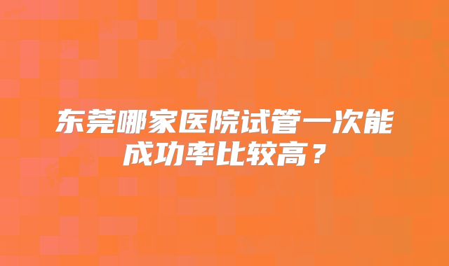 东莞哪家医院试管一次能成功率比较高？