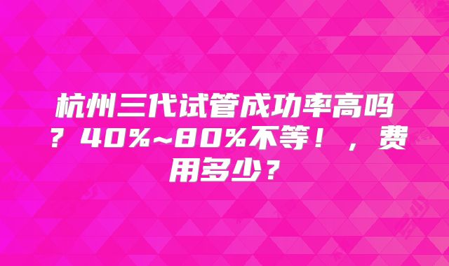 杭州三代试管成功率高吗？40%~80%不等！，费用多少？