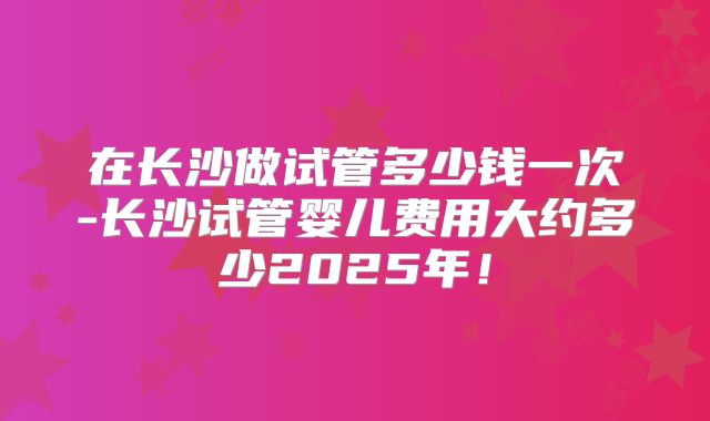 在长沙做试管多少钱一次-长沙试管婴儿费用大约多少2025年！