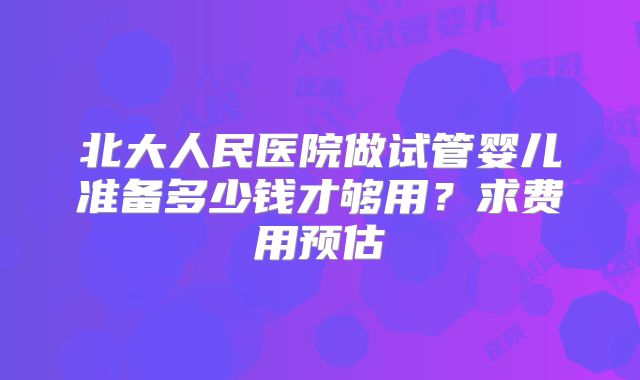 北大人民医院做试管婴儿准备多少钱才够用？求费用预估