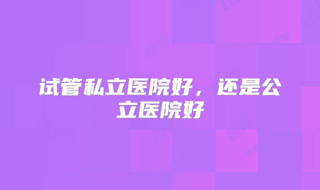 试管私立医院好，还是公立医院好