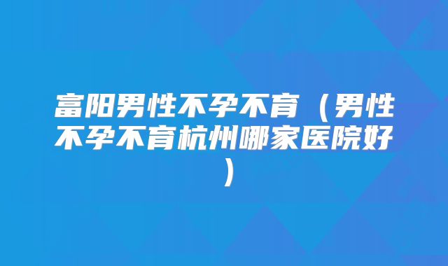 富阳男性不孕不育（男性不孕不育杭州哪家医院好）