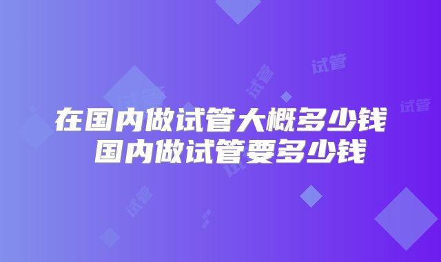在国内做试管大概多少钱 国内做试管要多少钱