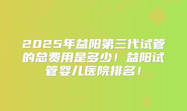 2025年益阳第三代试管的总费用是多少!益阳试管婴儿医院排名!