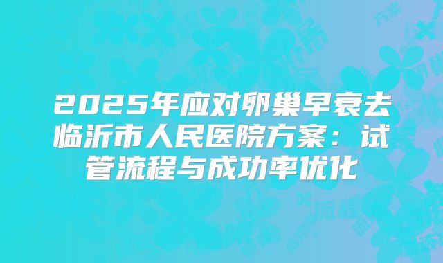 2025年应对卵巢早衰去临沂市人民医院方案:试管流程与成功率优化