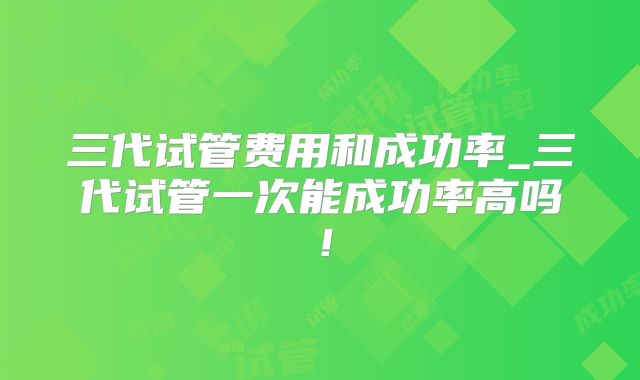 三代试管费用和成功率_三代试管一次能成功率高吗！