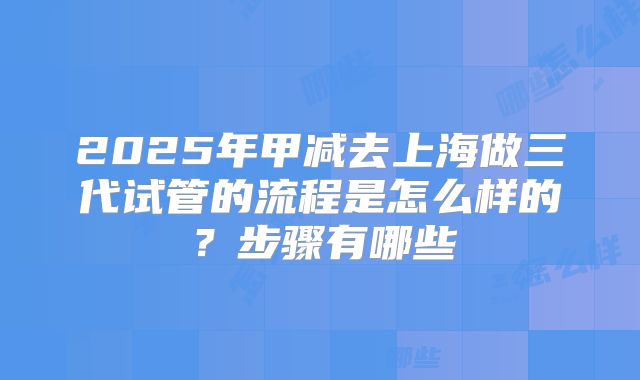 2025年甲减去上海做三代试管的流程是怎么样的?步骤有哪些