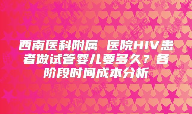 西南医科附属 医院HIV患者做试管婴儿要多久？各阶段时间成本分析