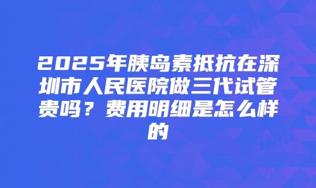 2025年胰岛素抵抗在深圳市人民医院做三代试管贵吗？费用明细是怎么样的