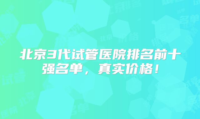 北京3代试管医院排名前十强名单，真实价格！