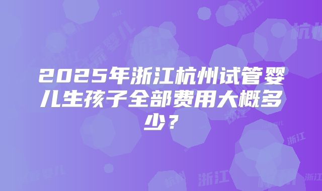 2025年浙江杭州试管婴儿生孩子全部费用大概多少？