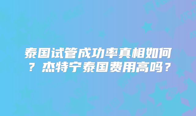 泰国试管成功率真相如何？杰特宁泰国费用高吗？