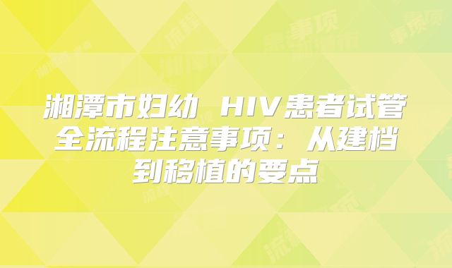 湘潭市妇幼 HIV患者试管全流程注意事项：从建档到移植的要点