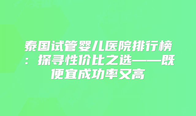 泰国试管婴儿医院排行榜:探寻性价比之选——既便宜成功率又高