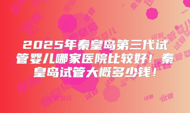 2025年秦皇岛第三代试管婴儿哪家医院比较好！秦皇岛试管大概多少钱！