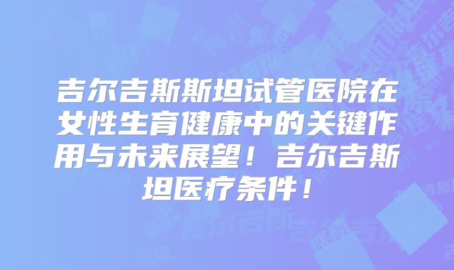吉尔吉斯斯坦试管医院在女性生育健康中的关键作用与未来展望！吉尔吉斯坦医疗条件！