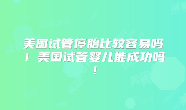 美国试管停胎比较容易吗！美国试管婴儿能成功吗！