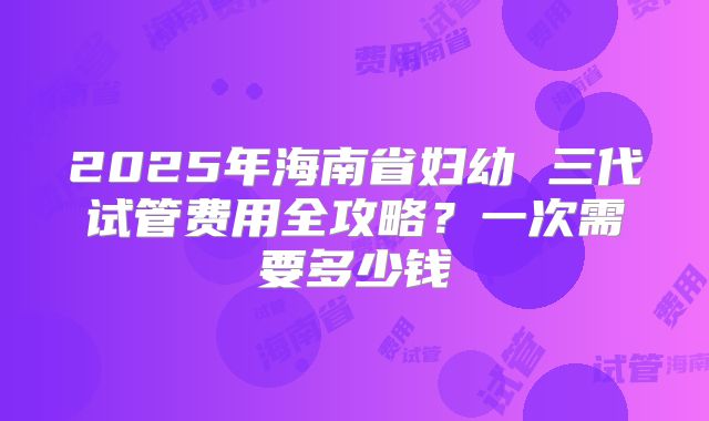 2025年海南省妇幼 三代试管费用全攻略？一次需要多少钱