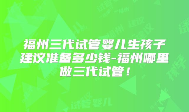 福州三代试管婴儿生孩子建议准备多少钱-福州哪里做三代试管！