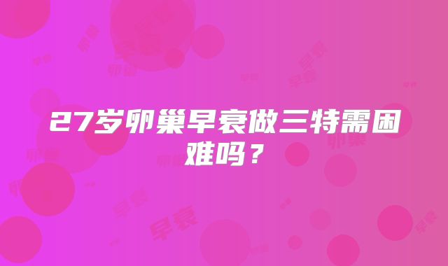 27岁卵巢早衰做三特需困难吗？