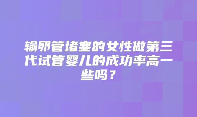 输卵管堵塞的女性做第三代试管婴儿的成功率高一些吗？