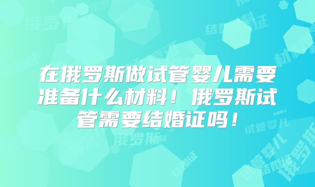 在俄罗斯做试管婴儿需要准备什么材料！俄罗斯试管需要结婚证吗！