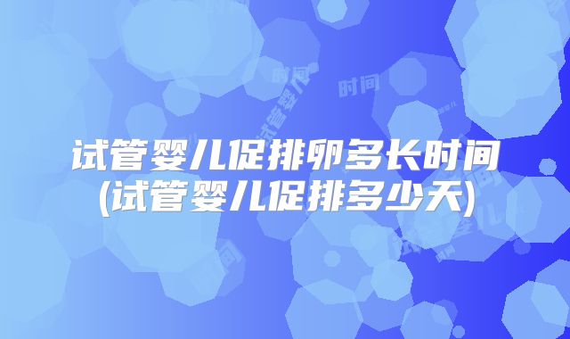 试管婴儿促排卵多长时间(试管婴儿促排多少天)